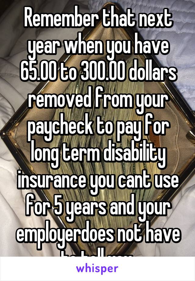 Remember that next year when you have 65.00 to 300.00 dollars removed from your paycheck to pay for long term disability insurance you cant use for 5 years and your employerdoes not have to tell you 