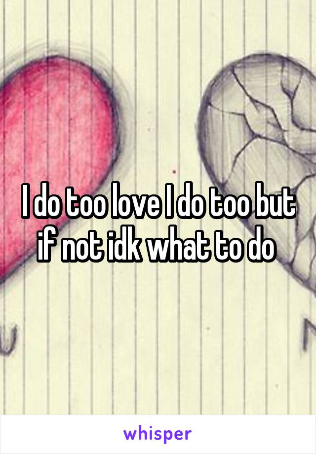 I do too love I do too but if not idk what to do 