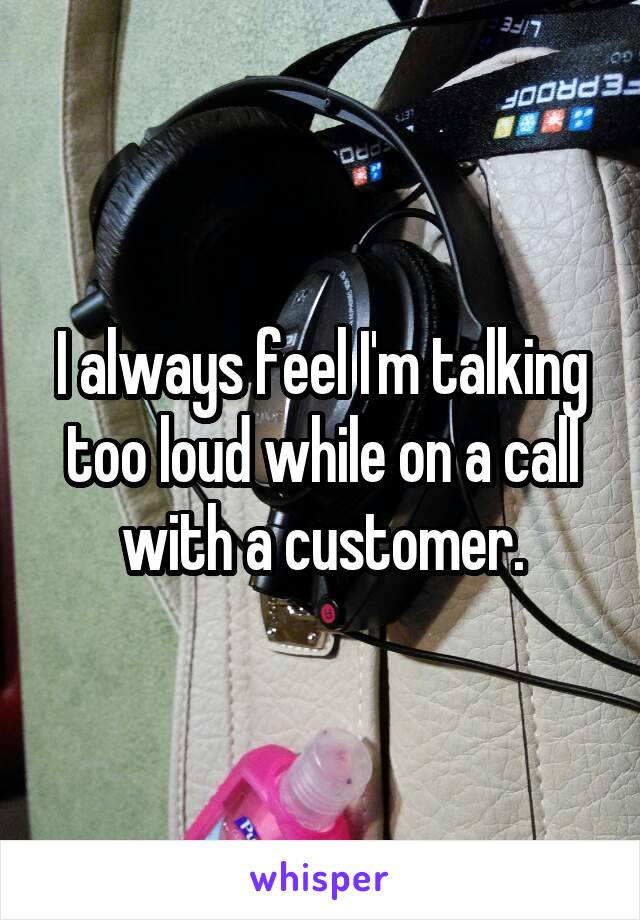 I always feel I'm talking too loud while on a call with a customer.