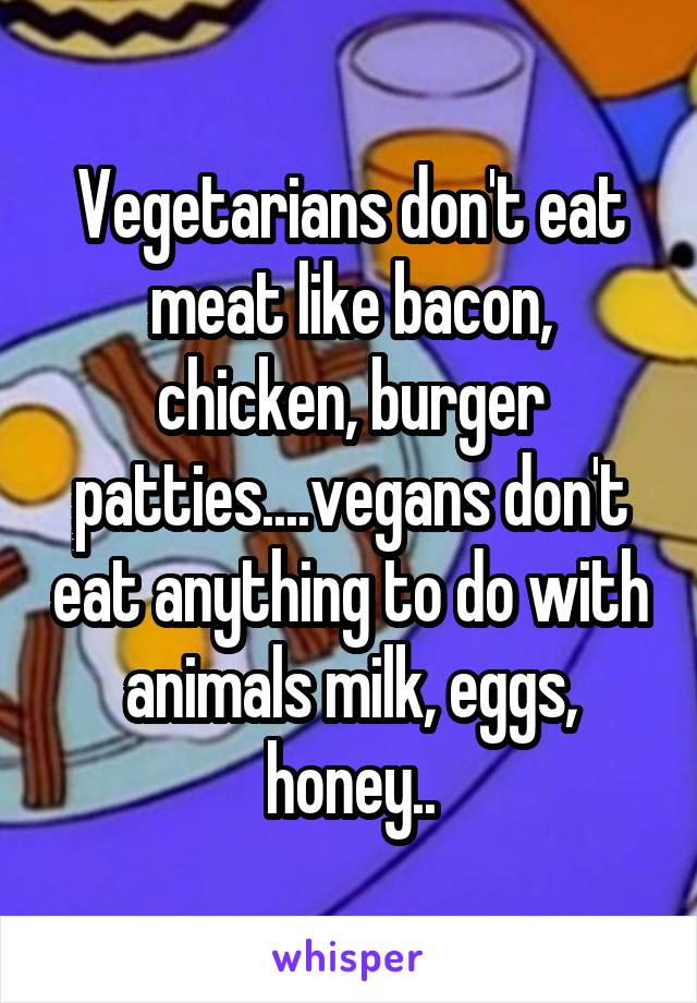 Vegetarians don't eat meat like bacon, chicken, burger patties....vegans don't eat anything to do with animals milk, eggs, honey..