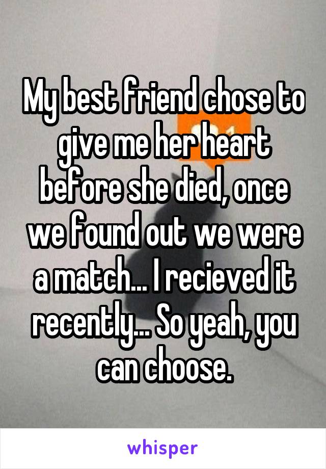 My best friend chose to give me her heart before she died, once we found out we were a match... I recieved it recently... So yeah, you can choose.