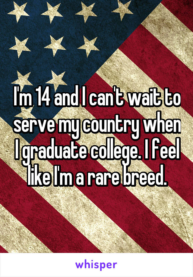 I'm 14 and I can't wait to serve my country when I graduate college. I feel like I'm a rare breed.