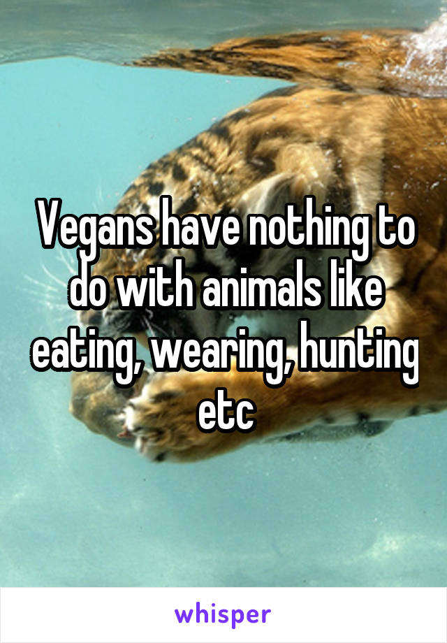 Vegans have nothing to do with animals like eating, wearing, hunting etc