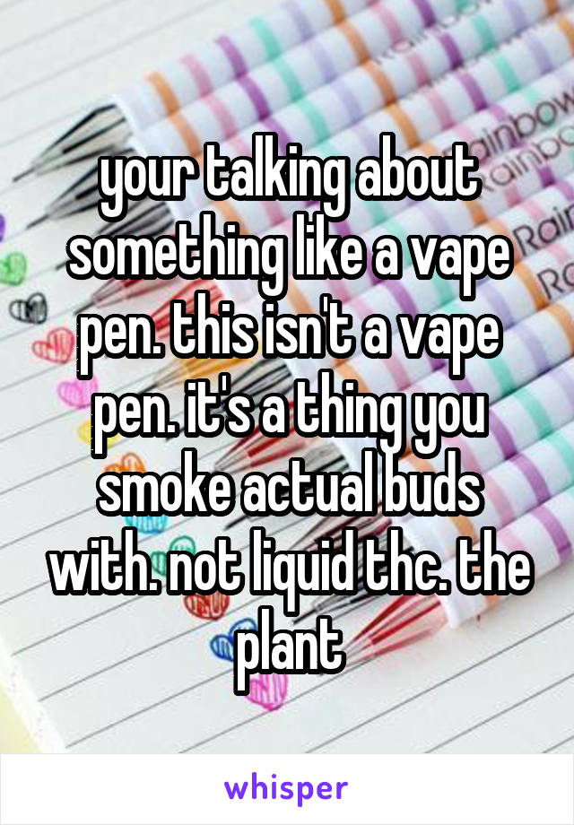 your talking about something like a vape pen. this isn't a vape pen. it's a thing you smoke actual buds with. not liquid thc. the plant