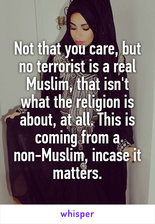 Not that you care, but no terrorist is a real Muslim, that isn't what the religion is about, at all. This is coming from a non-Muslim, incase it matters.