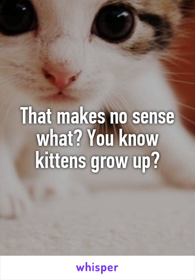 That makes no sense what? You know kittens grow up?