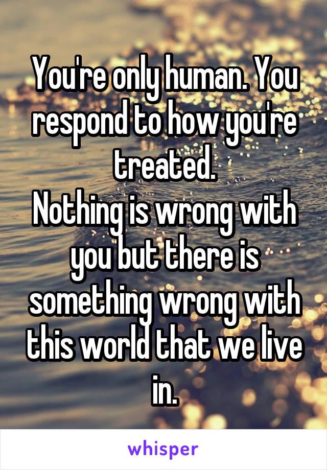 You're only human. You respond to how you're treated.
Nothing is wrong with you but there is something wrong with this world that we live in.
