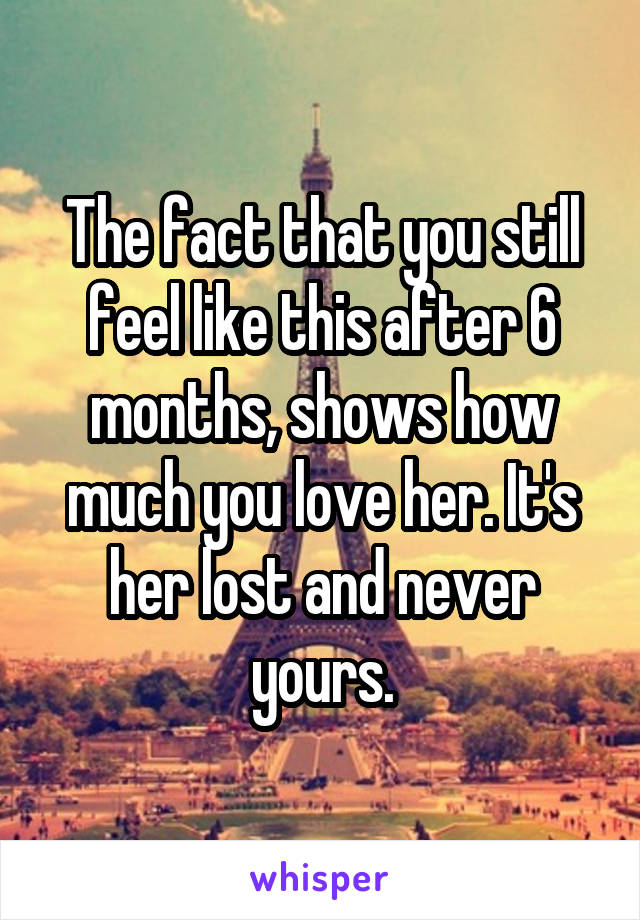The fact that you still feel like this after 6 months, shows how much you love her. It's her lost and never yours.