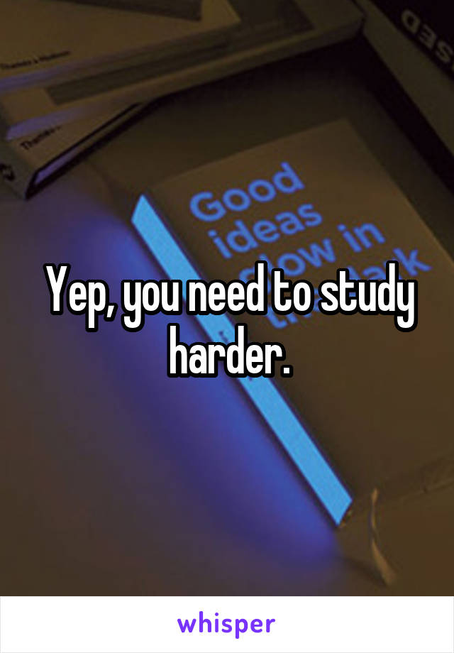 Yep, you need to study harder.