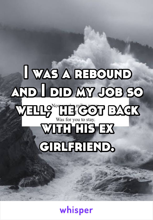 I was a rebound and I did my job so well;  he got back with his ex girlfriend.