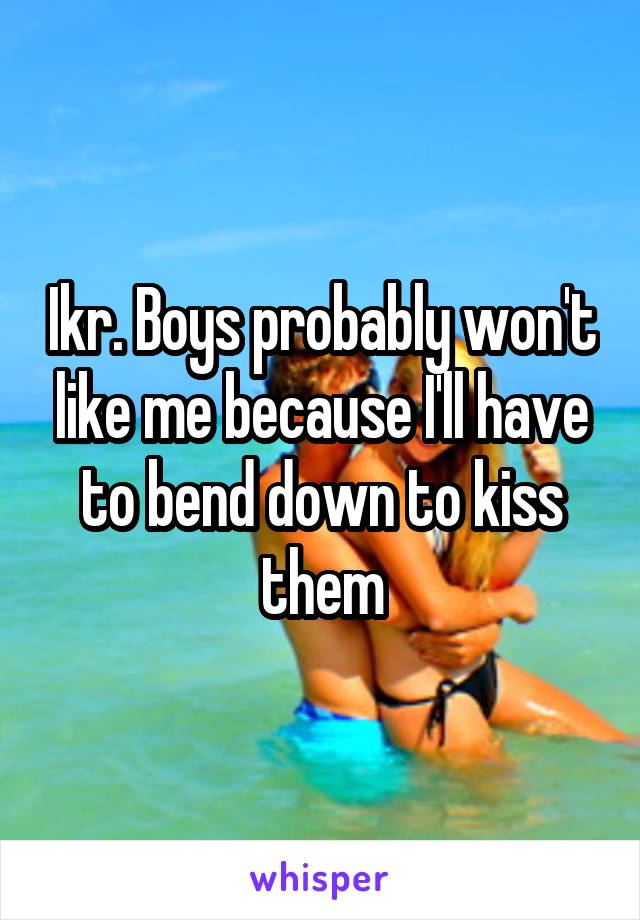 Ikr. Boys probably won't like me because I'll have to bend down to kiss them