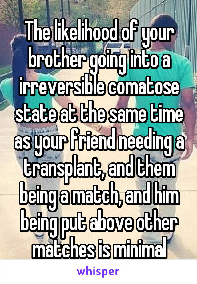 The likelihood of your brother going into a irreversible comatose state at the same time as your friend needing a transplant, and them being a match, and him being put above other matches is minimal