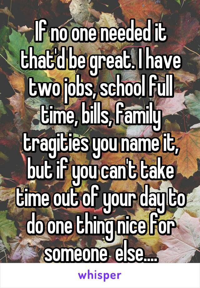 If no one needed it that'd be great. I have two jobs, school full time, bills, family tragities you name it, but if you can't take time out of your day to do one thing nice for someone  else....