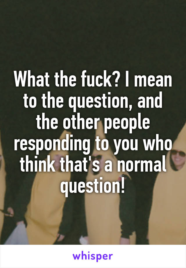 What the fuck? I mean to the question, and the other people responding to you who think that's a normal question!