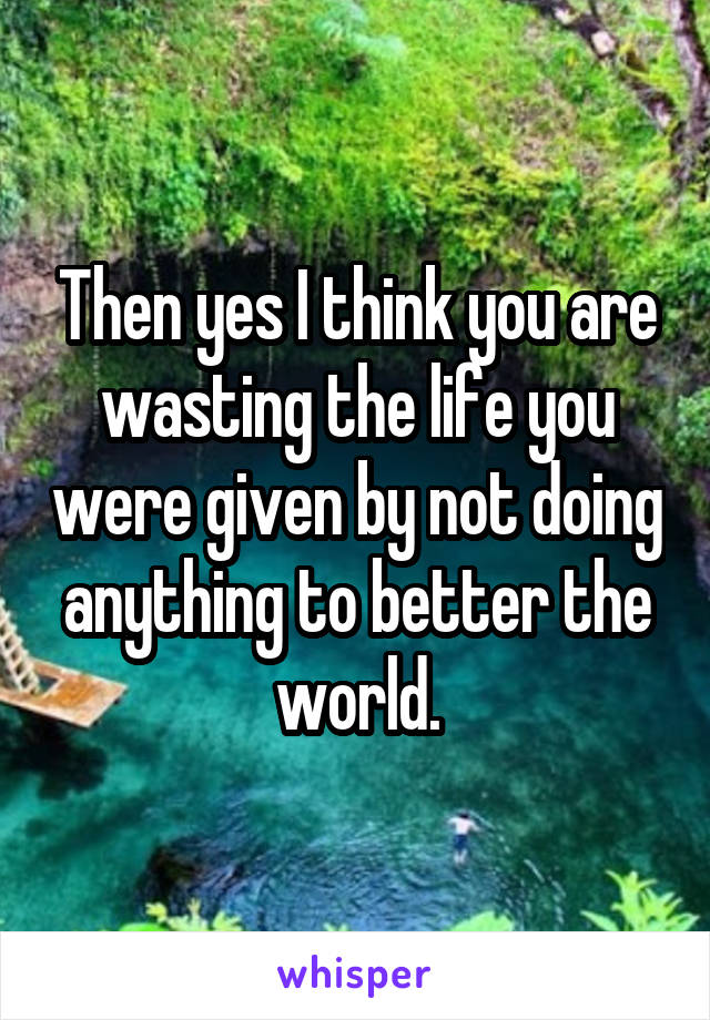 Then yes I think you are wasting the life you were given by not doing anything to better the world.