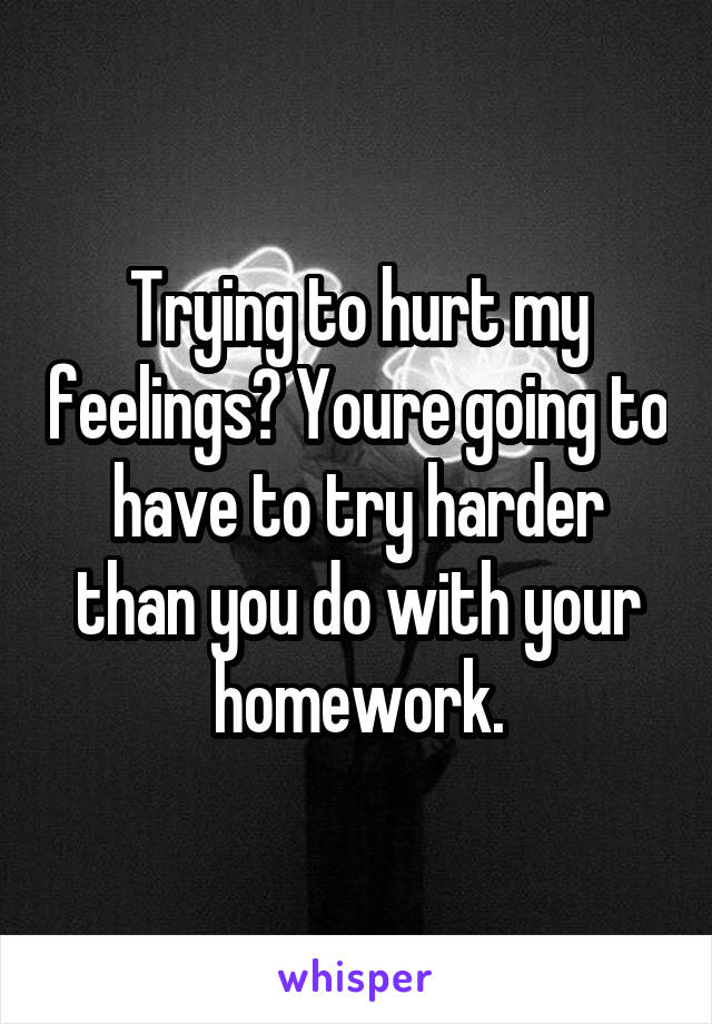 Trying to hurt my feelings? Youre going to have to try harder than you do with your homework.