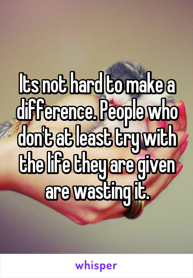 Its not hard to make a difference. People who don't at least try with the life they are given are wasting it.