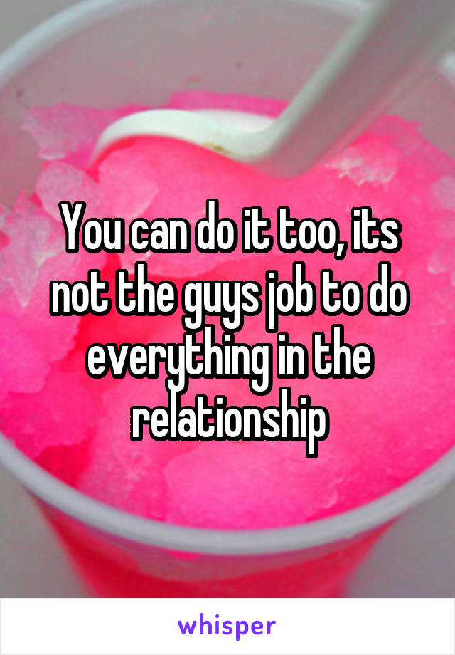 You can do it too, its not the guys job to do everything in the relationship