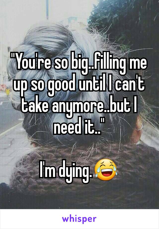 "You're so big..filling me up so good until I can't take anymore..but I need it.."

I'm dying.😂