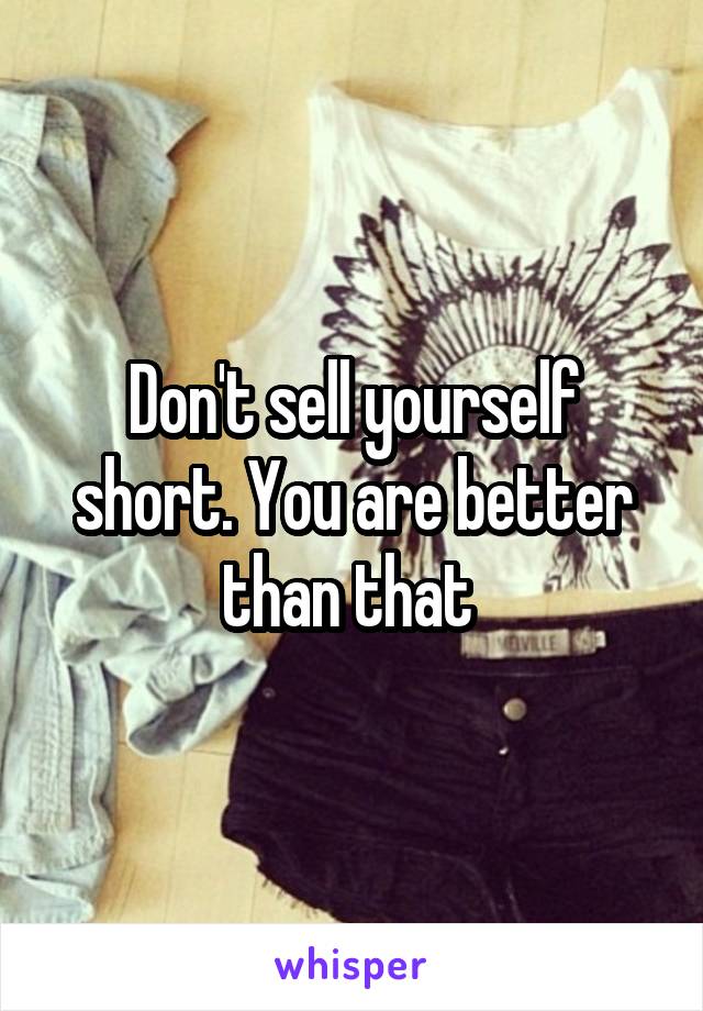 Don't sell yourself short. You are better than that 