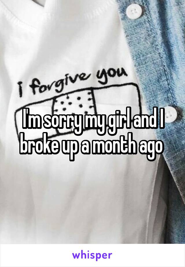 I'm sorry my girl and I broke up a month ago 