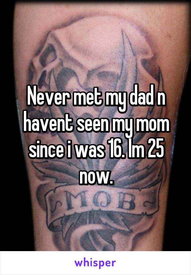 Never met my dad n havent seen my mom since i was 16. Im 25 now.