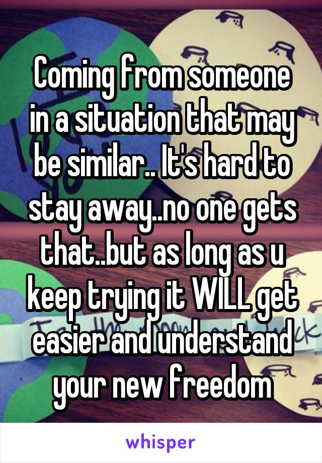 Coming from someone in a situation that may be similar.. It's hard to stay away..no one gets that..but as long as u keep trying it WILL get easier and understand your new freedom