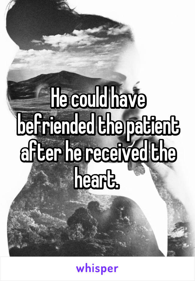 He could have befriended the patient after he received the heart. 