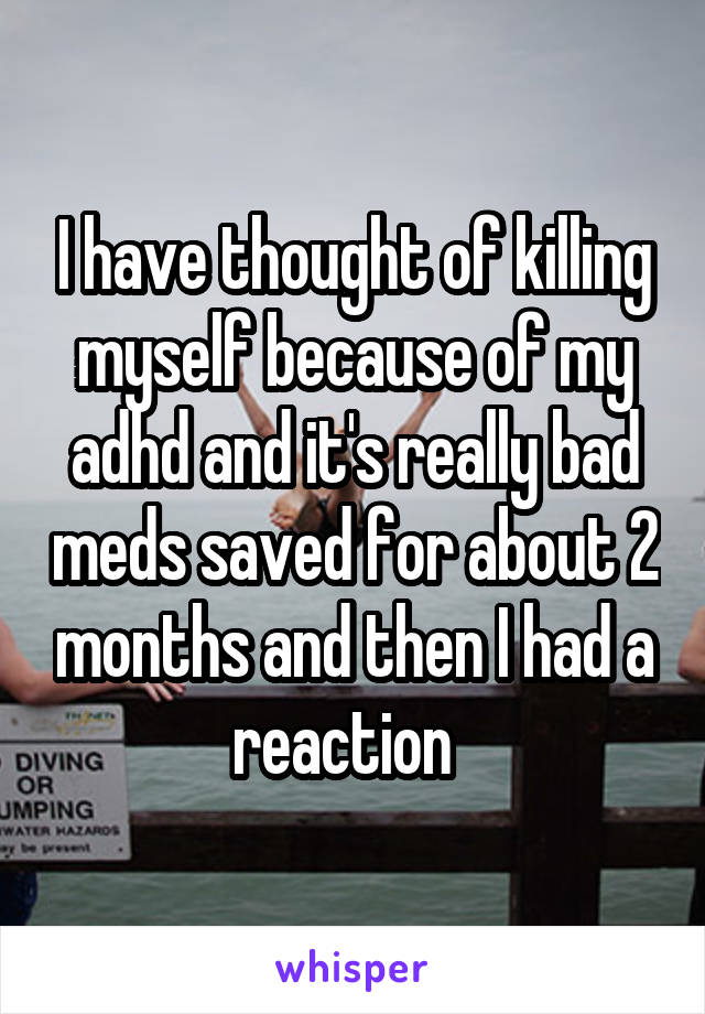 I have thought of killing myself because of my adhd and it's really bad meds saved for about 2 months and then I had a reaction  