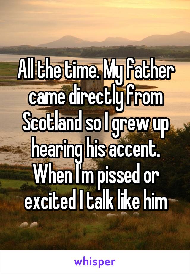 All the time. My father came directly from Scotland so I grew up hearing his accent. When I'm pissed or excited I talk like him