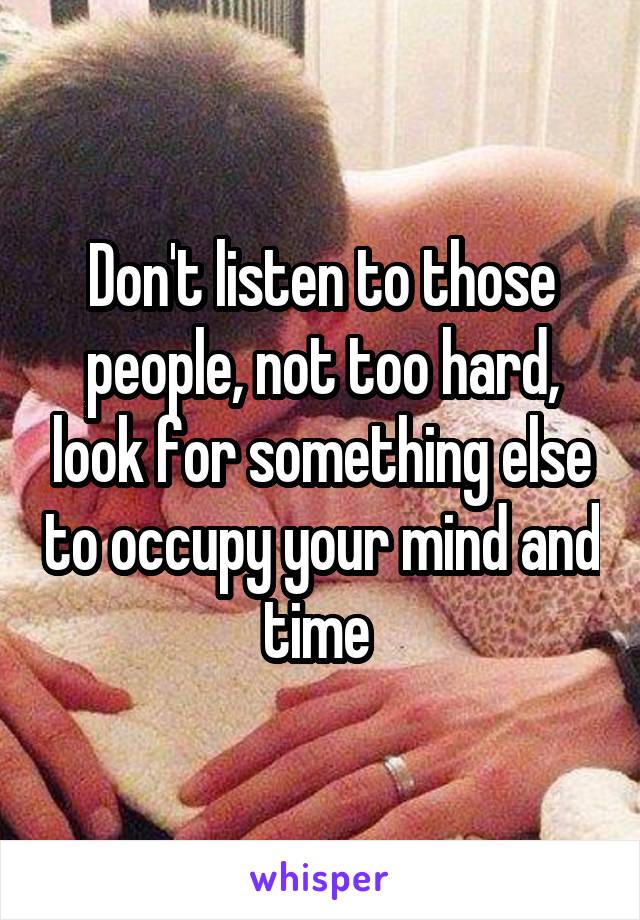 Don't listen to those people, not too hard, look for something else to occupy your mind and time 