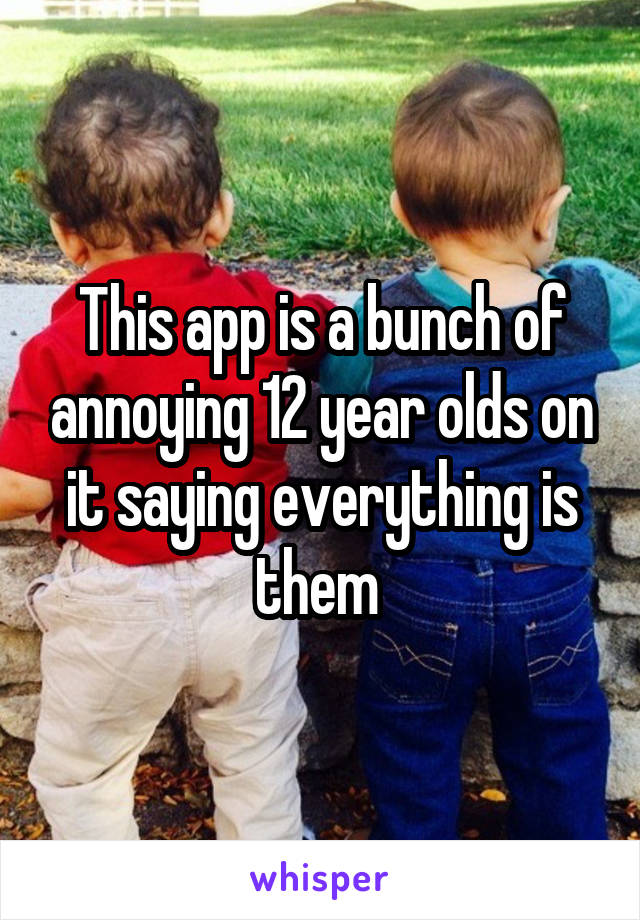 This app is a bunch of annoying 12 year olds on it saying everything is them 