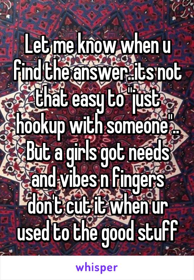 Let me know when u find the answer..its not that easy to "just hookup with someone".. But a girls got needs and vibes n fingers don't cut it when ur used to the good stuff