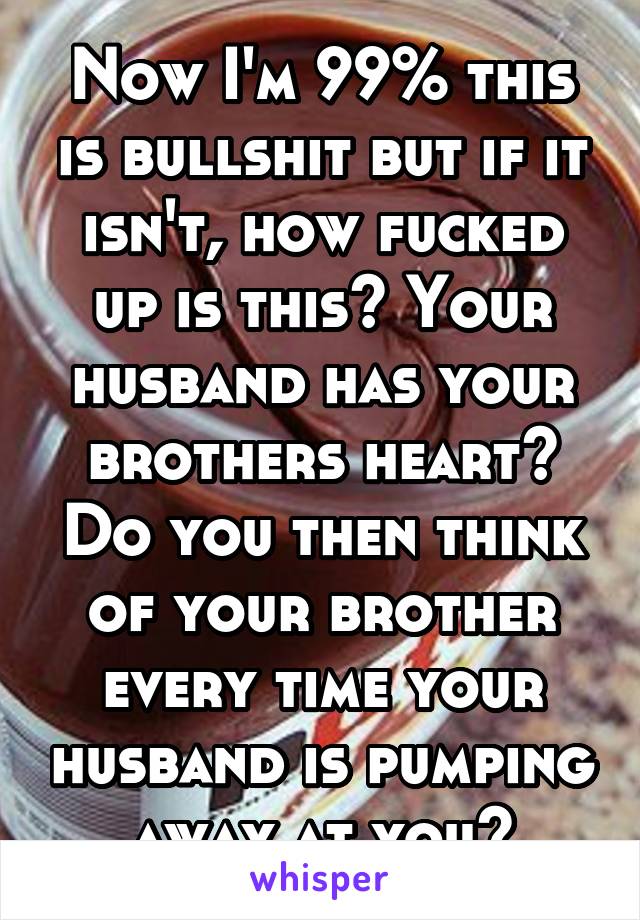 Now I'm 99% this is bullshit but if it isn't, how fucked up is this? Your husband has your brothers heart? Do you then think of your brother every time your husband is pumping away at you?