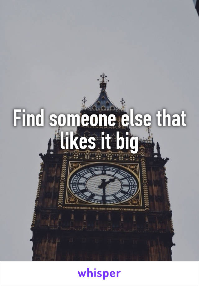 Find someone else that likes it big
