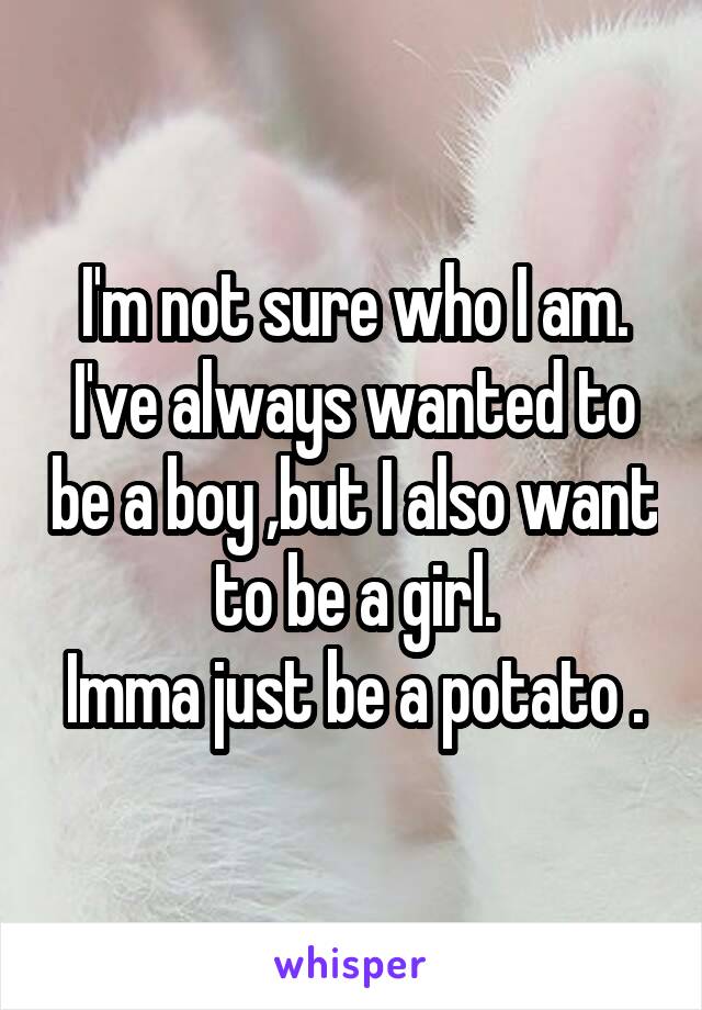 I'm not sure who I am.
I've always wanted to be a boy ,but I also want to be a girl.
Imma just be a potato .
