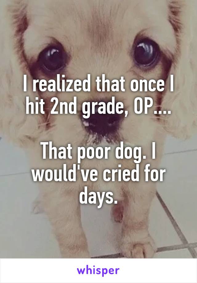 I realized that once I hit 2nd grade, OP....

That poor dog. I would've cried for days.