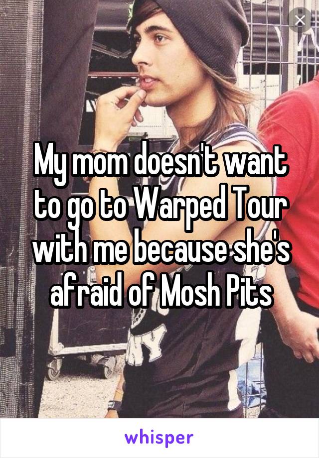 My mom doesn't want to go to Warped Tour with me because she's afraid of Mosh Pits