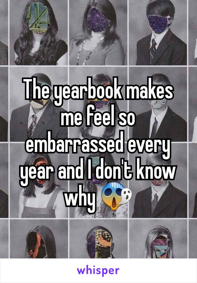 The yearbook makes me feel so embarrassed every year and I don't know why 😱