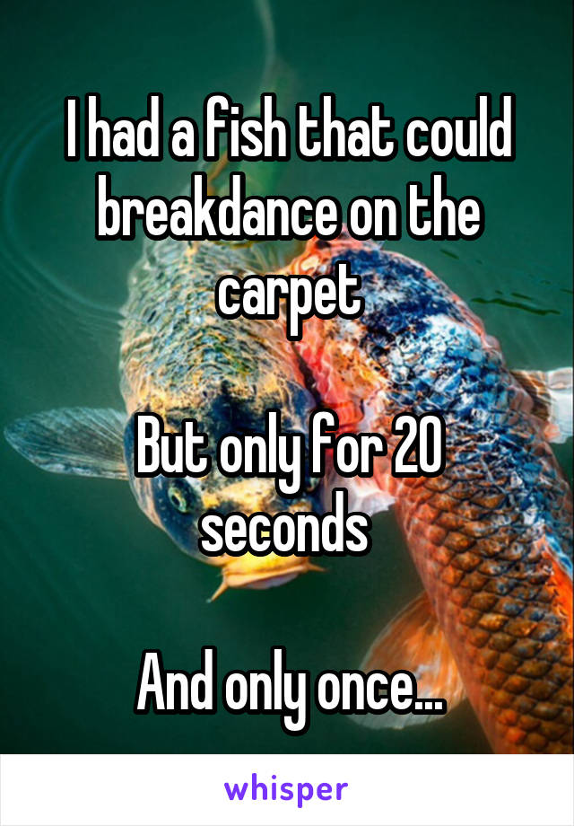 I had a fish that could breakdance on the carpet

But only for 20 seconds 

And only once...