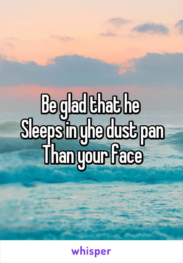Be glad that he 
Sleeps in yhe dust pan
Than your face