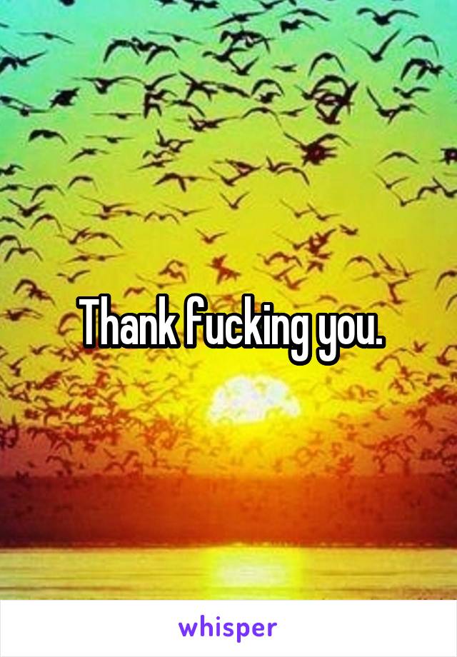 Thank fucking you.