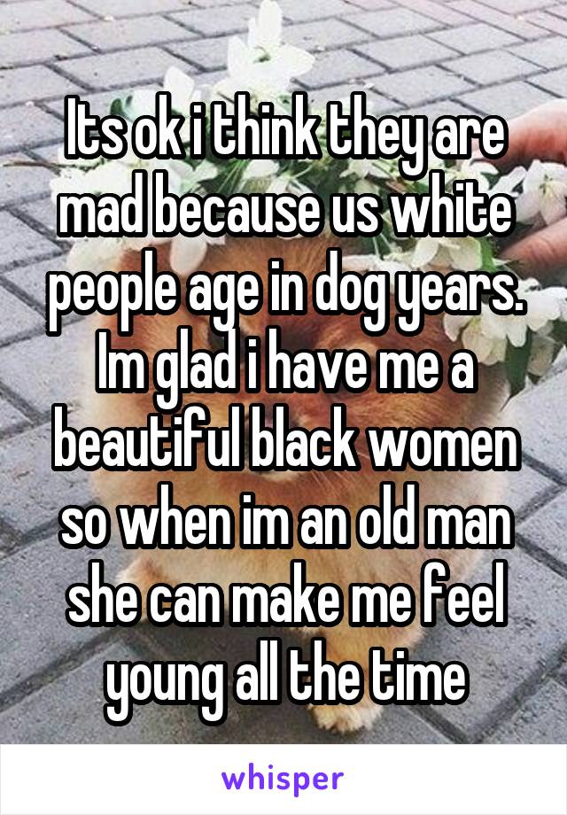 Its ok i think they are mad because us white people age in dog years. Im glad i have me a beautiful black women so when im an old man she can make me feel young all the time