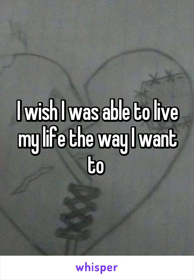 I wish I was able to live my life the way I want to 