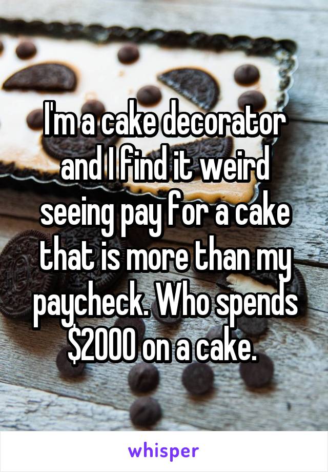 I'm a cake decorator and I find it weird seeing pay for a cake that is more than my paycheck. Who spends $2000 on a cake. 