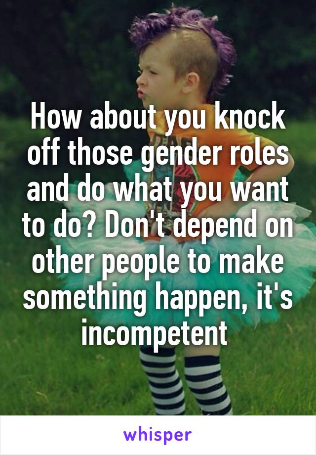How about you knock off those gender roles and do what you want to do? Don't depend on other people to make something happen, it's incompetent 