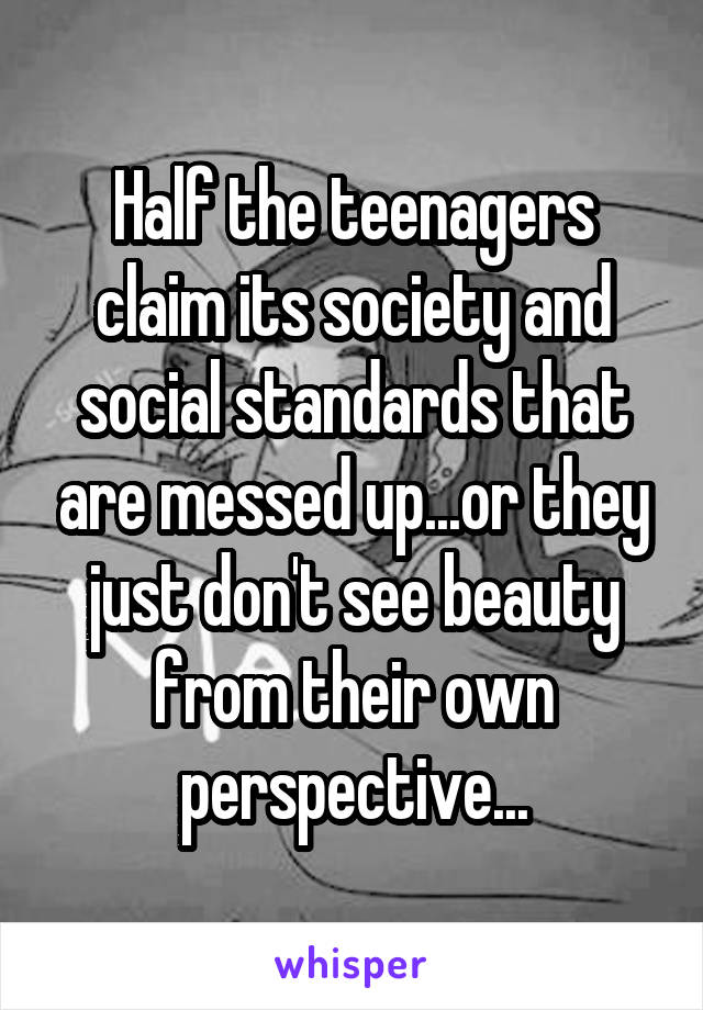 Half the teenagers claim its society and social standards that are messed up...or they just don't see beauty from their own perspective...