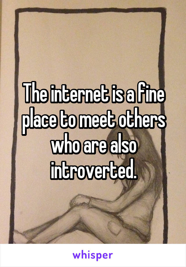 The internet is a fine place to meet others who are also introverted.