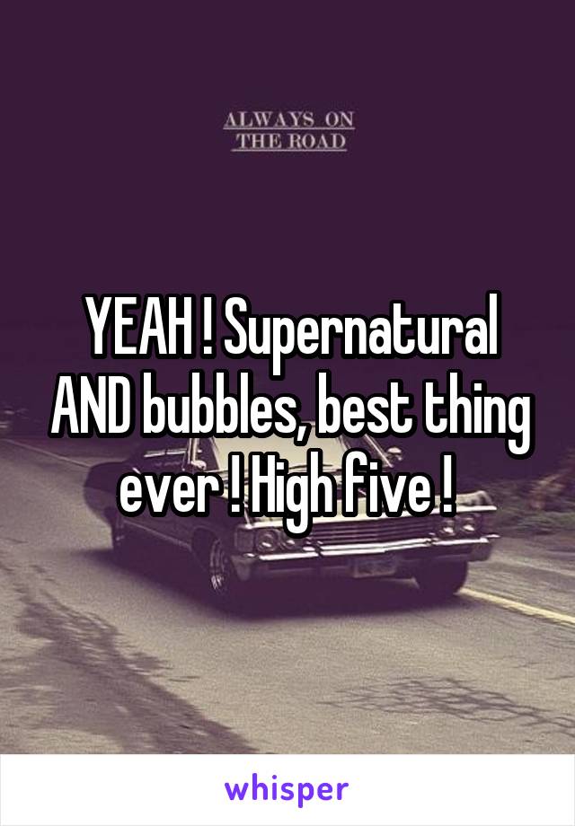 YEAH ! Supernatural AND bubbles, best thing ever ! High five ! 