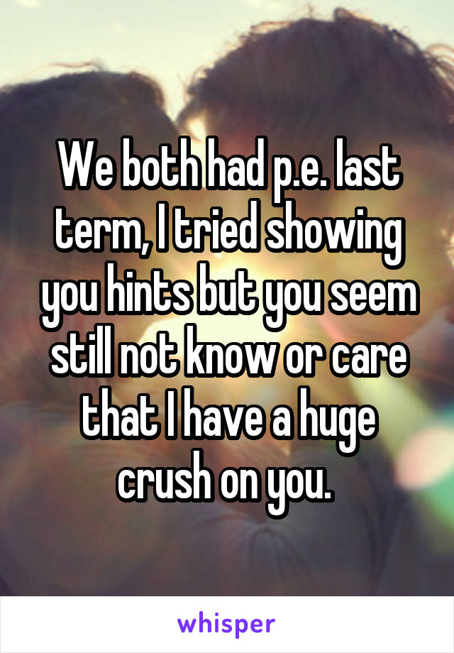 We both had p.e. last term, I tried showing you hints but you seem still not know or care that I have a huge crush on you. 
